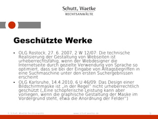 Geschützte Werke
    • OLG Rostock, 27. 6. 2007, 2 W 12/07: Die technische
      Realisierung der Gestaltung von Webseiten ist
      urheberrechtsfähig, wenn der Webdesigner die
      Internetseite durch gezielte Verwendung von Sprache so
      optimiert, dass sie bei der Eingabe von Alltagsbegriffen in
      eine Suchmaschine unter den ersten Suchergebnissen
      erscheint
    • OLG Karlsruhe, 14.4.2010, 6 U 46/09: Das Design einer
      Bildschirmmaske ist „in der Regel” nicht urheberrechtlich
      geschützt („Eine schöpferische Leistung kann aber
      vorliegen, wenn die graphische Gestaltung der Maske im
      Vordergrund steht, etwa die Anordnung der Felder“)


© Schutt, Waetke Rechtsanwälte   www.schutt-waetke.de               9
 