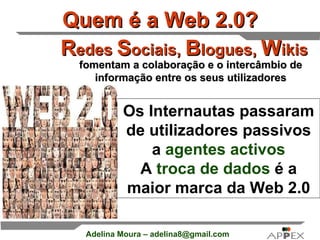 Quem é a Web 2.0? R edes  S ociais,  B logues,  W ikis Os Internautas passaram de utilizadores passivos a   agentes activos A   troca de dados   é a maior marca da Web 2.0 fomentam a colaboração e o intercâmbio de informação entre os seus utilizadores 