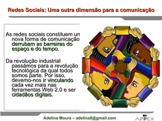 Redes Sociais: Uma outra dimensão para a comunicação As redes sociais constituem uma nova forma de comunicação,  derrubam as barreiras do espaço e do tempo.  Da revolução industrial passámos para a revolução tecnológica da qual todos somos parte. Por isso, devemo-nos  ir vinculando  cada vez mais nas ferramentas Web 2.0 e ser  cidadãos digitais . 