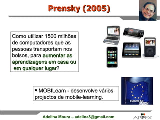 Como utilizar 1500 milhões de computadores que as pessoas transportam nos bolsos, para  aumentar as aprendizagens em casa ou  em qualquer lugar ? MOBILearn - desenvolve vários projectos de mobile-learning. Prensky (2005) 