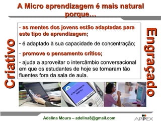 A Micro aprendizagem é mais natural porque… Engraçado Criativo as mentes dos jovens estão adaptadas para este tipo de aprendizagem; é adaptado à sua capacidade de concentração;   promove o pensamento crítico;     ajuda a aproveitar o intercâmbio conversacional em que os estudantes de hoje se tornaram tão fluentes fora da sala de aula.     