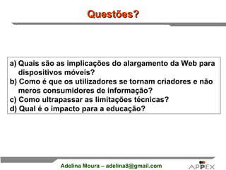 Questões? Quais são as implicações do alargamento da Web para dispositivos móveis?  b) Como é que os utilizadores se tornam criadores e não meros consumidores de informação? c) Como ultrapassar as limitações técnicas? d) Qual é o impacto para a educação?  