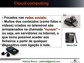 Cloud computing Nexus One Kin - Focados nas  redes sociais ; - Muitos dos conteúdos (como fotos e vídeos) criados no telemóvel são armazenados na chamada  “nuvem”  – ou seja, em servidores na Internet, o que torna possível aceder aos ficheiros a partir de qualquer dispositivo com ligação à rede.   