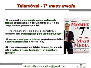 First Page : O telemóvel é a  tecnologia mais prevalente do planeta,  superando a TV por um factor de 3-1 e os computadores pessoais por 4-1.  - Por ser uma tecnologia digital e interactiva, o telemóvel está  bem adaptado para uso em educação .  - O acesso a  serviços na Internet  passarão a ser feitos a  partir de telemóveis  e não de PCs,  - O crescimento exponencial das tecnologias móveis  está a  moldar a nossa forma de viver, trabalhar e aprender. Telemóvel - 7º  mass media   
