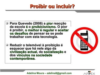 Para Quevedo (2008) a  pior  reacção da escola  é  o  proibicionismo . O pior é proibir,  o melhor é regular  e  aceitar os desafios  de pensar se se pode trabalhar com esta tecnologia.  Reduzir o telemóvel à proibição é esquecer que há nele algo da  civilização actual , da  socialização  e dos  vínculos na sociedade contemporânea . Proibir ou incluir? 