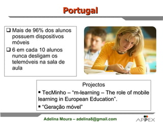 Portugal   Mais de 96% dos alunos possuem dispositivos móveis 6 em cada 10 alunos nunca desligam os telemóveis na sala de aula Projectos TecMinho – “m-learning – The role of mobile learning in European Education”. “ Geração móvel” 