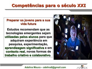 Competências para o século XXI Preparar os jovens para a sua vida futura Estudos recomendam que as tecnologias emergentes sejam  utilizadas pelos alunos  para que  adquiram experiência em pesquisa, experimentação,  aprendizagem significativa  e em  contexto real , novas formas de  trabalho criativo e colaborativo .   