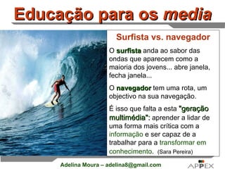 Educação para os  media Surfista vs. navegador O  surfista  anda ao sabor das ondas que aparecem como a maioria dos jovens... abre janela, fecha janela...  O  navegador  tem uma rota, um objectivo na sua navegação.  É isso que falta a esta  &quot;geração multimédia&quot;:  aprender a lidar de uma forma mais crítica com a  informação  e ser capaz de a trabalhar para a  transformar em conhecimento .    (Sara Pereira) 