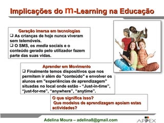 Implicações do  m -Learning na Educação Geração imersa em tecnologias As crianças de hoje nunca viveram sem telemóveis. O SMS, os  media  sociais e o conteúdo gerado pelo utilizador fazem parte das suas vidas.  Aprender em Movimento    Finalmente temos dispositivos que nos permitem ir além do &quot;conteúdo&quot; e envolver os alunos em &quot;experiências de aprendizagem&quot; situadas no local onde estão -  “Just-in-time”, “just-for-me”, “anywhere”, “anytime ”. O que significa isso?    Que modelos de aprendizagem apoiam estas actividades?   
