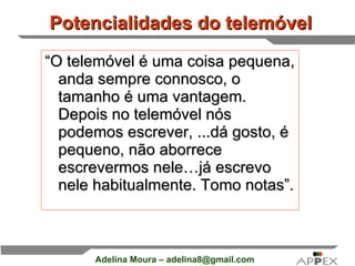Potencialidades do telemóvel   “ O telemóvel é uma coisa pequena, anda sempre connosco, o tamanho é uma vantagem. Depois no telemóvel nós podemos escrever, ...dá gosto, é pequeno, não aborrece escrevermos nele…já escrevo nele habitualmente. Tomo notas”. 