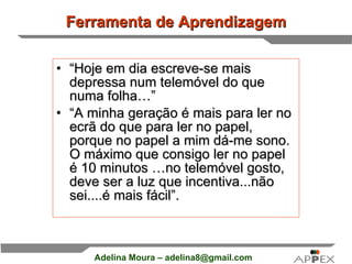 Ferramenta de Aprendizagem “ Hoje em dia escreve-se mais depressa num telemóvel do que numa folha…”  “ A minha geração é mais para ler no ecrã do que para ler no papel,  porque no papel a mim dá-me sono. O máximo que consigo ler no papel é 10 minutos …no telemóvel gosto, deve ser a luz que incentiva...não sei....é mais fácil”. 