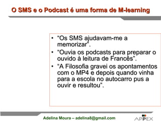 O SMS e o Podcast é uma forma de M-learning “ Os SMS ajudavam-me a memorizar”. “ Ouvia os podcasts para preparar o ouvido à leitura de Francês”. “ A Filosofia gravei os apontamentos com o MP4 e depois quando vinha para a escola no autocarro pus a ouvir e resultou”.   