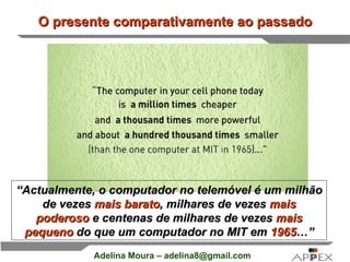 O presente comparativamente ao passado “ Actualmente, o computador no telemóvel é um milhão de vezes  mais barato , milhares de vezes  mais poderoso  e centenas de milhares de vezes  mais pequeno  do que um computador no MIT em  1965 …” 