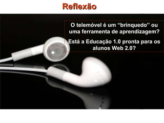 Reflexão O telemóvel é um “brinquedo” ou uma ferramenta de aprendizagem? Está a Educação 1.0 pronta para os alunos Web 2.0? 