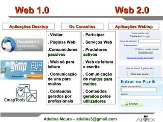 Web 1.0  Web 2.0 Aplicações Desktop Aplicações Webtop . Visitar . Páginas Web .Consumidores  passivos . Web só para leitura . Comunicação de uns para muitos . Conteúdos gerados por profissionais . Participar . Serviços Web . Produtores  activos . Web de leitura e escrita . Comunicação de  muitos para muitos . Conteúdos  gerados  pelos  utilizadores  Os Conceitos 