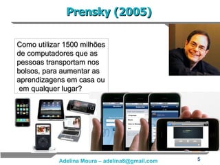 Prensky (2005) Como utilizar 1500 milhões de computadores que as pessoas transportam nos bolsos, para aumentar as aprendizagens em casa ou  em qualquer lugar? 
