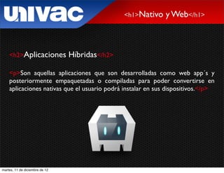 <h1>Nativo   y Web</h1>



    <h2>Aplicaciones            Híbridas</h2>

    <p>Son aquellas aplicaciones que son desarrolladas como web app´s y
    posteriormente empaquetadas o compiladas para poder convertirse en
    aplicaciones nativas que el usuario podrá instalar en sus dispositivos.</p>




martes, 11 de diciembre de 12
 