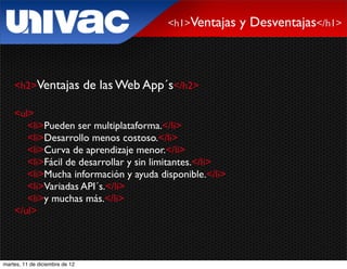 <h1>Ventajas   y Desventajas</h1>



    <h2>Ventajas                de las Web App´s</h2>

    <ul>
       <li>Pueden ser multiplataforma.</li>
       <li>Desarrollo menos costoso.</li>
       <li>Curva de aprendizaje menor.</li>
       <li>Fácil de desarrollar y sin limitantes.</li>
       <li>Mucha información y ayuda disponible.</li>
       <li>Variadas API´s.</li>
       <li>y muchas más.</li>
    </ul>




martes, 11 de diciembre de 12
 