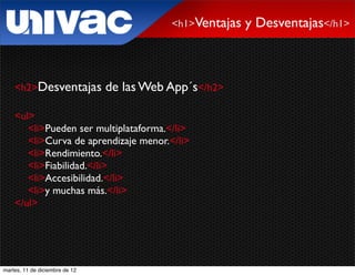 <h1>Ventajas   y Desventajas</h1>



    <h2>Desventajas             de las Web App´s</h2>

    <ul>
       <li>Pueden ser multiplataforma.</li>
       <li>Curva de aprendizaje menor.</li>
       <li>Rendimiento.</li>
       <li>Fiabilidad.</li>
       <li>Accesibilidad.</li>
       <li>y muchas más.</li>
    </ul>




martes, 11 de diciembre de 12
 