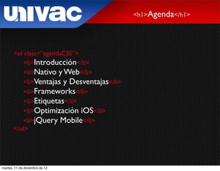 <h1>Agenda</h1>




       <ol class=”agendaCSS”>
           <li>Introducción</li>
           <li>Nativo y Web</li>
           <li>Ventajas y Desventajas</li>
           <li>Frameworks</li>
           <li>Etiquetas</li>
           <li>Optimización iOS</li>
           <li>jQuery Mobile</li>
       </ol>




martes, 11 de diciembre de 12
 