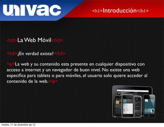 <h1>Introducción</h1>




    <h2>La Web                  Móvil</h2>

    <h3>¿En verdad existe?</h3>

    <p>La web y su contenido esta presente en cualquier dispositivo con
    acceso a internet y un navegador de buen nivel. No existe una web
    especiﬁca para tablets o para móviles, el usuario solo quiere acceder al
    contenido de la web.</p>




martes, 11 de diciembre de 12
 