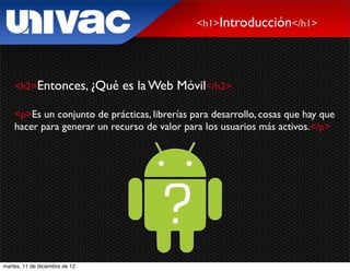 <h1>Introducción</h1>




    <h2>Entonces, ¿Qué          es la Web Móvil</h2>

    <p>Es un conjunto de prácticas, librerías para desarrollo, cosas que hay que
    hacer para generar un recurso de valor para los usuarios más activos.</p>




martes, 11 de diciembre de 12
 