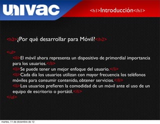 <h1>Introducción</h1>




    <h2>¿Por            qué desarrollar para Móvil?</h2>

    <ul>
       <li>El móvil ahora representa un dispositivo de primordial importancia
       para los usuarios.</li>
       <li>Se puede tener un mejor enfoque del usuario.</li>
       <li>Cada día los usuarios utilizan con mayor frecuencia los teléfonos
       móviles para consumir contenido, obtener servicios.</li>
       <li>Los usuarios preﬁeren la comodidad de un móvil ante el uso de un
       equipo de escritorio o portátil.</li>
    </ul>




martes, 11 de diciembre de 12
 