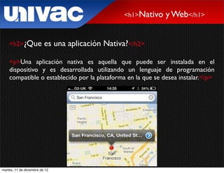<h1>Nativo   y Web</h1>


    <h2>¿Que              es una aplicación Nativa?</h2>

    <p>Una aplicación nativa es aquella que puede ser instalada en el
    dispositivo y es desarrollada utilizando un lenguaje de programación
    compatible o establecido por la plataforma en la que se desea instalar.</p>




martes, 11 de diciembre de 12
 