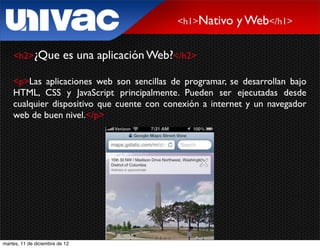 <h1>Nativo   y Web</h1>

    <h2>¿Que              es una aplicación Web?</h2>

    <p>Las aplicaciones web son sencillas de programar, se desarrollan bajo
    HTML, CSS y JavaScript principalmente. Pueden ser ejecutadas desde
    cualquier dispositivo que cuente con conexión a internet y un navegador
    web de buen nivel.</p>




martes, 11 de diciembre de 12
 