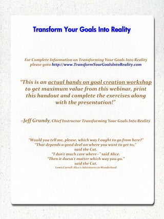 Transform Your Goals Into Reality



  For Complete Information on Transforming Your Goals Into Reality
     please goto http://www.TransformYourGoalsIntoReality.com



“This is an actual hands on goal creation workshop
  to get maximum value from this webinar, print
  this handout and complete the exercises along
               with the presentation!”


~Jeff Grundy, Chief Instructor Transforming Your Goals Into Reality


    “Would you tell me, please, which way I ought to go from here?”
      “That depends a good deal on where you want to get to,”
                             said the Cat.
                “I don't much care where--” said Alice.
             “Then it doesn't matter which way you go.”
                             said the Cat.
                  Lewis Carroll-Alice's Adventures in Wonderland
 