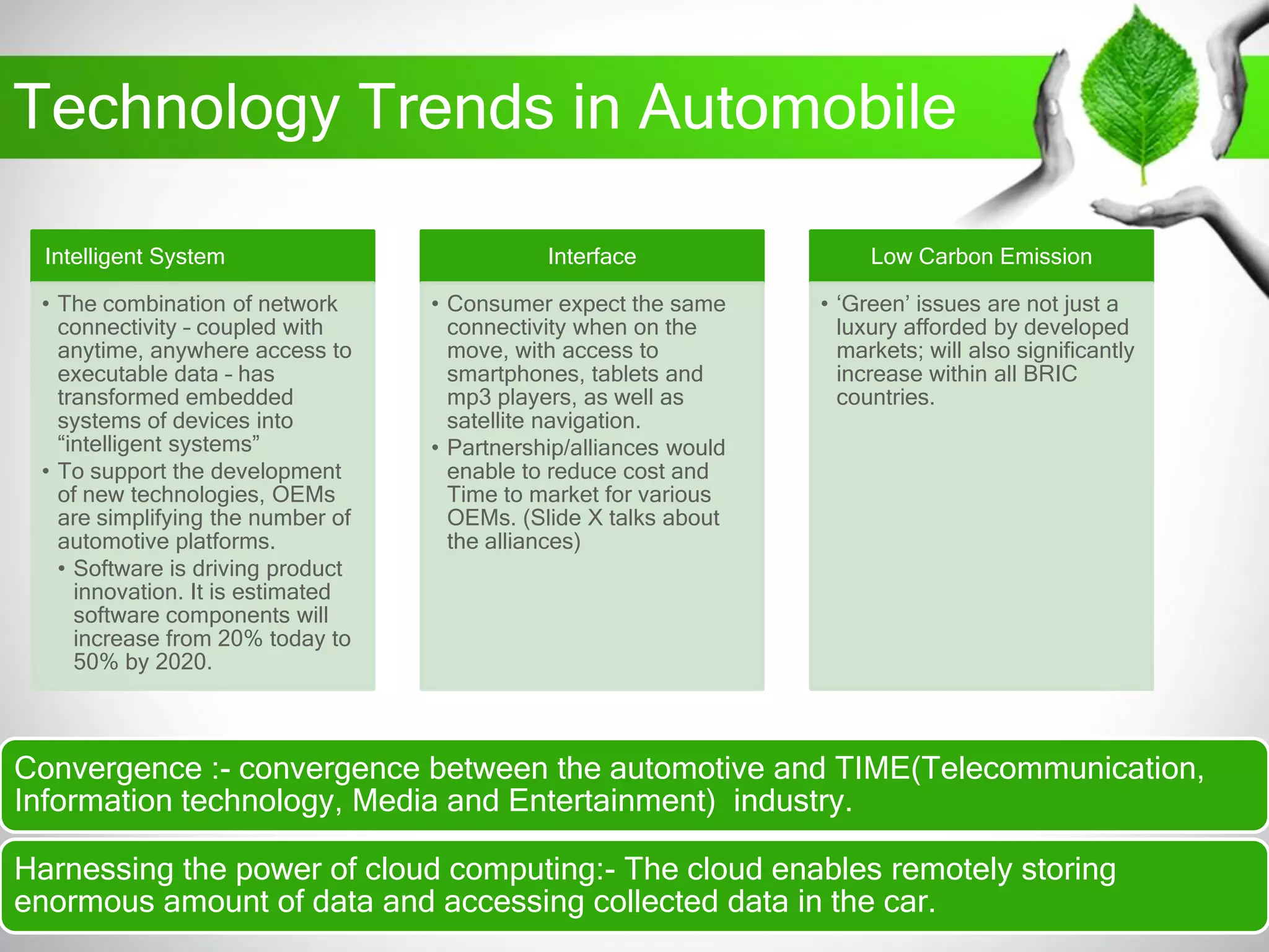 Technology Trends in Automobile
Convergence :- convergence between the automotive and TIME(Telecommunication,
Information technology, Media and Entertainment) industry.
Harnessing the power of cloud computing:- The cloud enables remotely storing
enormous amount of data and accessing collected data in the car.
Intelligent System
• The combination of network
connectivity – coupled with
anytime, anywhere access to
executable data – has
transformed embedded
systems of devices into
“intelligent systems”
• To support the development
of new technologies, OEMs
are simplifying the number of
automotive platforms.
• Software is driving product
innovation. It is estimated
software components will
increase from 20% today to
50% by 2020.
Interface
• Consumer expect the same
connectivity when on the
move, with access to
smartphones, tablets and
mp3 players, as well as
satellite navigation.
• Partnership/alliances would
enable to reduce cost and
Time to market for various
OEMs. (Slide X talks about
the alliances)
Low Carbon Emission
• „Green‟ issues are not just a
luxury afforded by developed
markets; will also significantly
increase within all BRIC
countries.
 