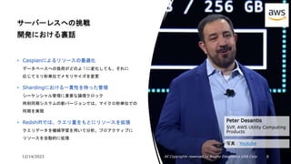 12/14/2023 All Copyrights reserved by Nissho Electronics USA Corp 8
サーバーレスへの挑戦
開発における裏話
• Caspianによるリソースの最適化
データベースへの負荷がどのように変化しても、それに
応じてミリ秒単位でメモリサイズを変更
• Shardingにおける一貫性を持った管理
シーケンシャル管理に重要な論理クロック
時刻同期システムの新バージョンでは、マイクロ秒単位での
同期を実現
• Redshiftでは、クエリ量をもとにリソースを拡張
クエリデータを機械学習を用いて分析。プロアクティブに
リソースを自動的に拡張
Peter Desantis
SVP, AWS Utility Computing
Products
写真：Youtube
 