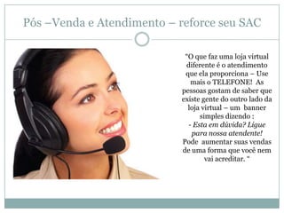 Pós –Venda e Atendimento – reforce seu SAC
―O que faz uma loja virtual
diferente é o atendimento
que ela proporciona – Use
mais o TELEFONE! As
pessoas gostam de saber que
existe gente do outro lado da
loja virtual – um banner
simples dizendo :
- Esta em dúvida? Ligue
para nossa atendente!
Pode aumentar suas vendas
de uma forma que você nem
vai acreditar. ―

 