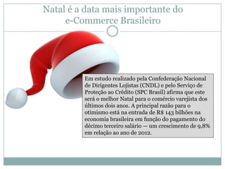 Natal é a data mais importante do
e-Commerce Brasileiro

Em estudo realizado pela Confederação Nacional
de Dirigentes Lojistas (CNDL) e pelo Serviço de
Proteção ao Crédito (SPC Brasil) afirma que este
será o melhor Natal para o comércio varejista dos
últimos dois anos. A principal razão para o
otimismo está na entrada de R$ 143 bilhões na
economia brasileira em função do pagamento do
décimo terceiro salário — um crescimento de 9,8%
em relação ao ano de 2012.

 