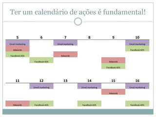 Ter um calendário de ações é fundamental!

5

6

Email marketing

7

8

9

Email marketing

10
Email marketing

Adwords

FaceBook ADS

FaceBook ADS

Adwords
FaceBook ADS

Adwords
FaceBook ADS

11

12
Email marketing

13

14

15

Email marketing

16
Email marketing

Adwords

Adwords

FaceBook ADS

FaceBook ADS

FaceBook ADS

 