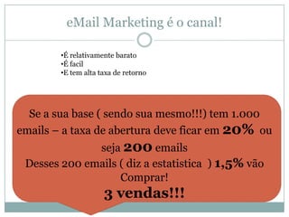 eMail Marketing é o canal!
•É relativamente barato
•É facil
•E tem alta taxa de retorno

Se a sua base ( sendo sua mesmo!!!) tem 1.000
emails – a taxa de abertura deve ficar em 20% ou
seja 200 emails
Desses 200 emails ( diz a estatistica ) 1,5% vão
Comprar!

3 vendas!!!

 