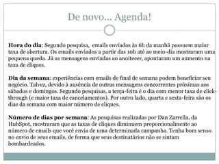 De novo... Agenda!
Hora do dia: Segundo pesquisa, emails enviados às 6h da manhã possuem maior
taxa de abertura. Os emails enviados a partir das 10h até ao meio-dia mostraram uma
pequena queda. Já as mensagens enviadas ao anoitecer, apontaram um aumento na
taxa de cliques.
Dia da semana: experiências com emails de final de semana podem beneficiar seu
negócio. Talvez, devido à ausência de outras mensagens concorrentes próximas aos
sábados e domingos. Segundo pesquisas, a terça-feira é o dia com menor taxa de clickthrough (e maior taxa de cancelamentos). Por outro lado, quarta e sexta-feira são os
dias da semana com maior número de cliques.
Número de dias por semana: As pesquisas realizadas por Dan Zarrella, da
HubSpot, mostraram que as taxas de cliques diminuem proporcionalmente ao
número de emails que você envia de uma determinada campanha. Tenha bom senso
no envio de seus emails, de forma que seus destinatários não se sintam
bombardeados.

 