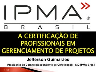 1 / 45
Jefferson Guimarães
Presidente do Comitê Independente de Certificação - CIC IPMA Brasil
A CERTIFICAÇÃO DE
PROFISSIONAIS EM
GERENCIAMENTO DE PROJETOS
 