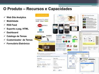 O Produto – Recursos e Capacidades

 Web Site Analytics
 Mobilidade
 RSS Feed
 Suporte a pag. HTML
 Dashboard
 Catalogo de Temas
 Customizador de Temas
 Formulário Eletrônico
 