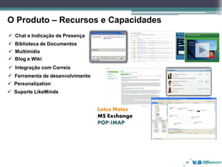 O Produto – Recursos e Capacidades
 Chat e Indicação de Presença
 Biblioteca de Documentos
 Multimídia
 Blog e Wiki
 Integração com Correio
 Ferramenta de desenvolvimento
 Personalization
 Suporte LikeMinds


                                 Lotus Notes
                                 MS Exchange
                                 POP/IMAP
 