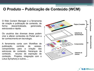 O Produto – Publicação de Conteúdo (WCM)




                                            Usuário Comum
O Web Content Manager é a ferramenta
de criação e publicação de conteúdo, de
forma     descentralizada,  gerenciada,
estruturada e rápida.

Os usuários das diversas áreas podem
criar e alterar conteúdos do Portal sem a




                                               Desenvolvimento
ter conhecimento em tecnologia.

A ferramenta conta com Workflow de
publicação,    controle    de  acesso,
componentes para a criação das
estruturas de conteúdo, hierarquia de
conteúdo,    recurso de expiração de
conteúdo, Projetos, integração com o
Lotus Symphony e outros.....
 