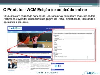 O Produto – WCM Edição de conteúdo online
O usuário com permissão para editar (criar, alterar ou excluir) um conteúdo poderá
realizar as atividades diretamente da página do Portal, simplificando, facilitando e
agilizando o processo.




                              Visão do Usuário
 