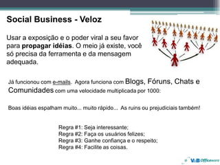 Social Business - Veloz

Usar a exposição e o poder viral a seu favor
para propagar idéias. O meio já existe, você
só precisa da ferramenta e da mensagem
adequada.

Já funcionou com e-mails. Agora funciona com Blogs,     Fóruns, Chats e
Comunidades com uma velocidade multiplicada por 1000:

Boas idéias espalham muito... muito rápido... As ruins ou prejudiciais também!


                    Regra #1: Seja interessante;
                    Regra #2: Faça os usuários felizes;
                    Regra #3: Ganhe confiança e o respeito;
                    Regra #4: Facilite as coisas.
 