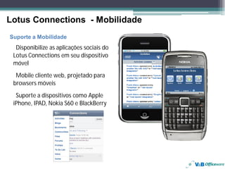 Lotus Connections - Mobilidade
     Suporte a Mobilidade
       Disponibilize as aplicações sociais do
      Lotus Connections em seu dispositivo
      móvel
       Mobile cliente web, projetado para
      browsers móveis
       Suporte a dispositivos como Apple
      iPhone, IPAD, Nokia S60 e BlackBerry




24
 