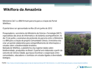 Wikiflora da Amazônia


 Ministério C&T e a IBM firmam parceria para a criação do Portal
 Wikiflora .

 O portal deve ser apresentado na Rio+20 em junho de 2012

 Pesquisadores, secretários do Ministério da Ciência e Tecnologia (MCT),
 especialistas das áreas de informática e de botânica acompanharam, no
 dia 15 de junho, a assinatura do protocolo de parceria entre o Ministério
 e a IBM para a criação do projeto Comunidade Ciência. A iniciativa visa
 criar um portal colaborativo para compartilhamento de informações e
 estudos sobre a biodiversidade brasileira.
 Batizada de Wikiflora, a plataforma visa registrar dados sobre
 biodiversidade, produzidos no Brasil. O portal será elaborado a partir do
 conceito de Ciência Cidadã, que busca incentivar a cooperação entre
 comunidades, educadores e cientistas em estudos ligados à diversidade
 biológica.

Fonte: http://www.cienciaetecnologia.al.gov.br/sala-de-imprensa/noticias/2011/06/ministerio-c-t-e-a-ibm-firmam-parceria-para-a-criacao-do-portal-wikiflora
 