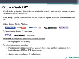 O que é Web 2.0?
Web 2.0 são aplicações desenvolvidas na plataforma web, páginas web, que promovem a
participação ativa dos usuários.

Wikis, Blogs, Fóruns, Comunidades Virtuais, RSS são alguns exemplos de ferramentas web
2.0.

Mídias Sociais (Redes Públicas)



Software Social (Redes Corporativas)

                              entre outras.

Estimulam mudanças no comportamento dos usuários
      Interação pré e pós evento;
Permite eficiência nos negócios
      Processos centrados em clientes ganham eficiência e facilitam o acesso a dados
      integrados com CRM ou ERP da empresa;

      Colaboração entre funcionários facilitada.
 