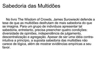 Sabedoria das Multidões      No livro The Wisdom of Crowds, James Surowiecki defende a tese de que as multidões desfrutam de mais sabedoria do que se imagina. Para um grupo de indivíduos apresentar tal sabedoria, entretanto, precisa preencher quatro condições: diversidade de opiniões, independência de julgamento, descentralização e agregação. Apesar de ser uma idéia contra-intuitiva a princípio, a suposta sabedoria das multidões não carece de lógica, além de mostrar evidências empíricas a seu favor. 