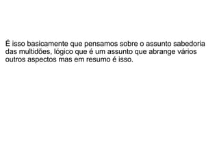   É isso basicamente que pensamos sobre o assunto sabedoria das multidões, lógico que é um assunto que abrange vários outros aspectos mas em resumo é isso. 