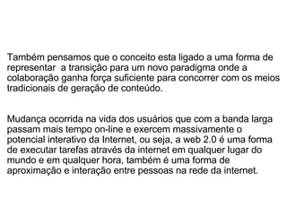   Também pensamos que o conceito esta ligado a uma forma de representar  a transição para um novo paradigma onde a colaboração ganha força suficiente para concorrer com os meios tradicionais de geração de conteúdo.   Mudança ocorrida na vida dos usuários que com a banda larga passam mais tempo on-line e exercem massivamente o potencial interativo da Internet, ou seja, a web 2.0 é uma forma de executar tarefas através da internet em qualquer lugar do mundo e em qualquer hora, também é uma forma de aproximação e interação entre pessoas na rede da internet. 