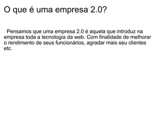 O que é uma empresa 2.0?        Pensamos que uma empresa 2.0 é aquela que introduz na empresa toda a tecnologia da web. Com finalidade de melhorar o rendimento de seus funcionários, agradar mais seu clientes etc. 